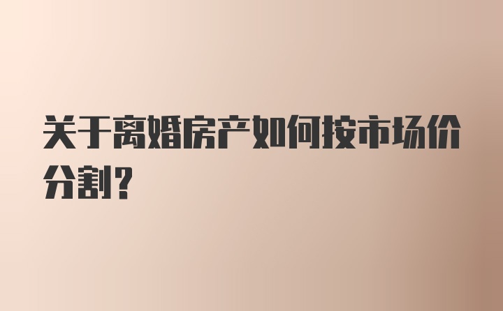 关于离婚房产如何按市场价分割？