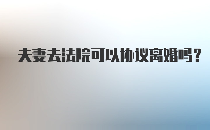 夫妻去法院可以协议离婚吗？