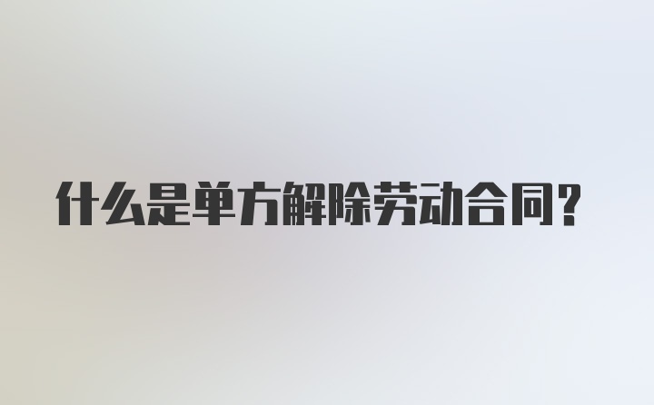 什么是单方解除劳动合同？