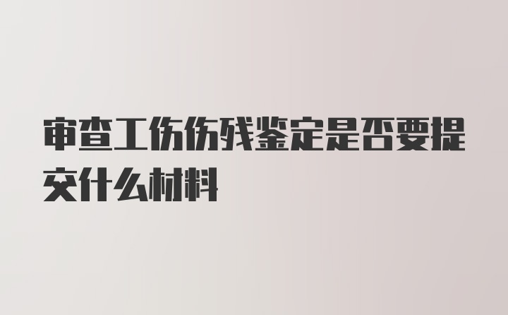 审查工伤伤残鉴定是否要提交什么材料