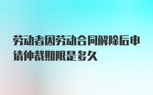 劳动者因劳动合同解除后申请仲裁期限是多久