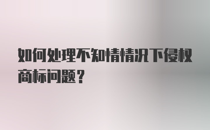 如何处理不知情情况下侵权商标问题？