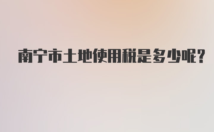 南宁市土地使用税是多少呢？