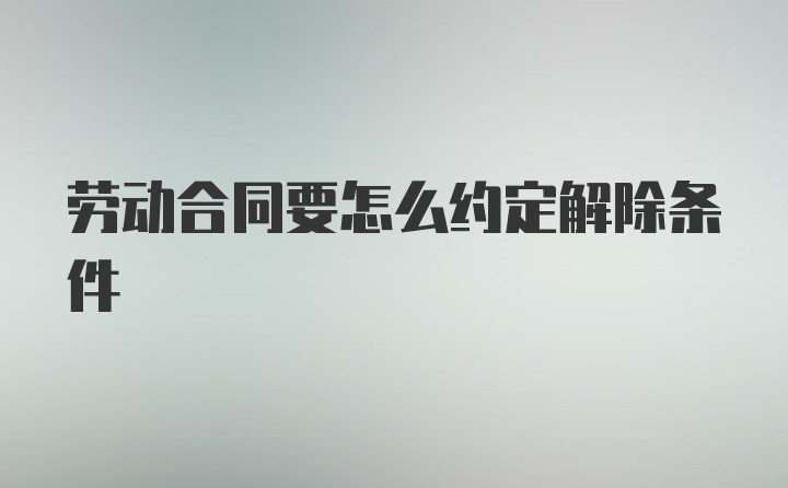 劳动合同要怎么约定解除条件