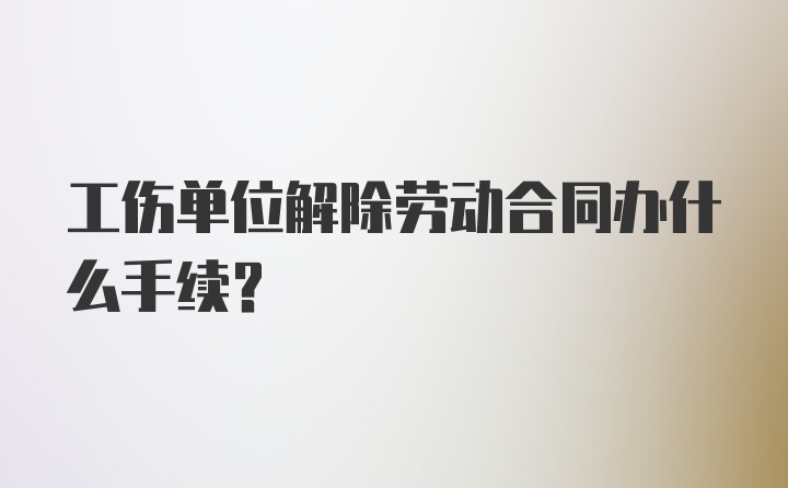 工伤单位解除劳动合同办什么手续？