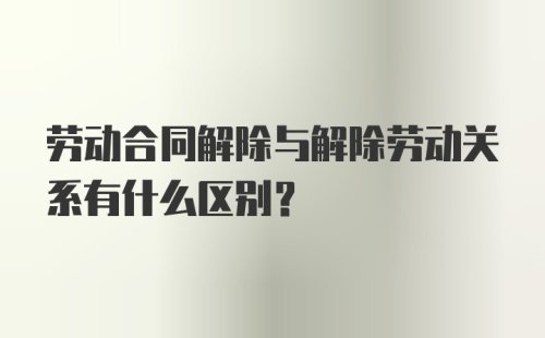 劳动合同解除与解除劳动关系有什么区别？