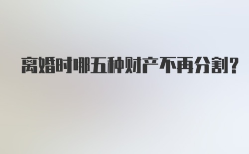 离婚时哪五种财产不再分割？