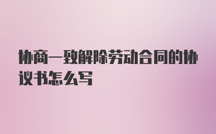 协商一致解除劳动合同的协议书怎么写