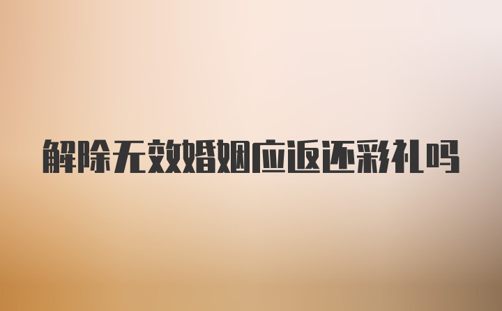 解除无效婚姻应返还彩礼吗