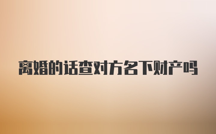 离婚的话查对方名下财产吗