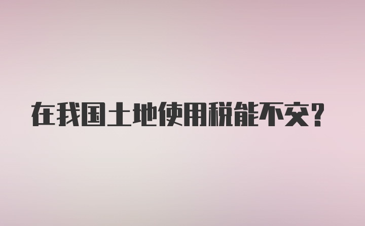 在我国土地使用税能不交？