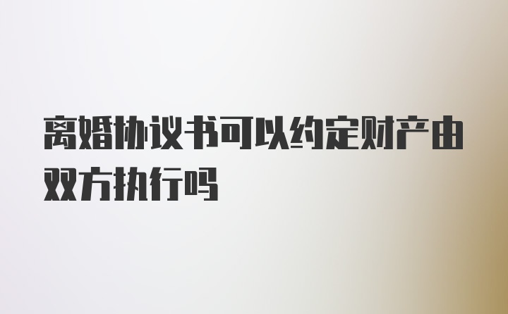 离婚协议书可以约定财产由双方执行吗