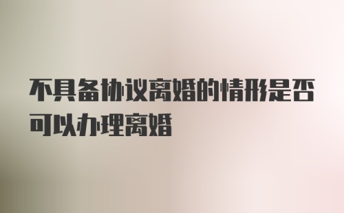 不具备协议离婚的情形是否可以办理离婚