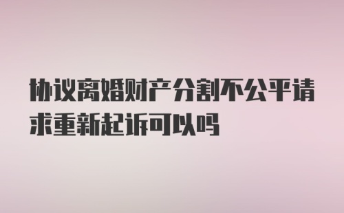 协议离婚财产分割不公平请求重新起诉可以吗