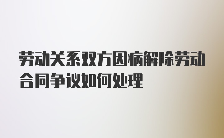 劳动关系双方因病解除劳动合同争议如何处理