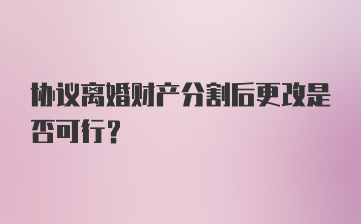 协议离婚财产分割后更改是否可行？