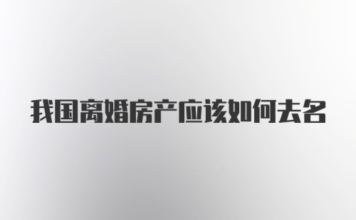 我国离婚房产应该如何去名