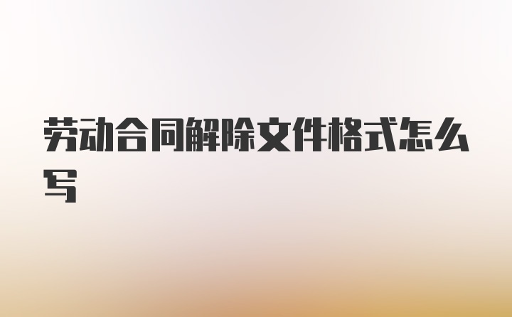 劳动合同解除文件格式怎么写