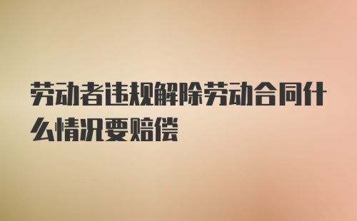 劳动者违规解除劳动合同什么情况要赔偿