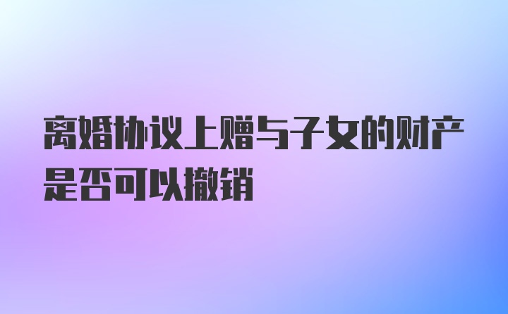 离婚协议上赠与子女的财产是否可以撤销