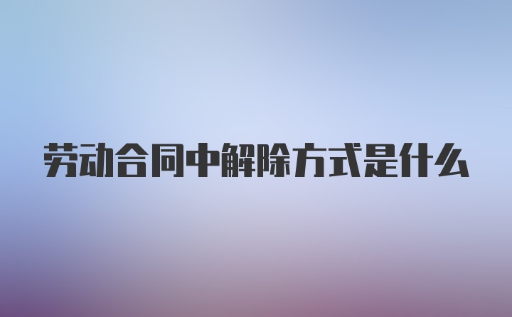 劳动合同中解除方式是什么