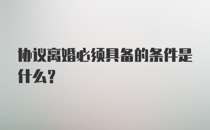 协议离婚必须具备的条件是什么？