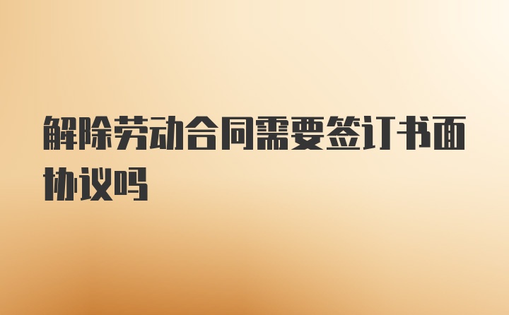 解除劳动合同需要签订书面协议吗