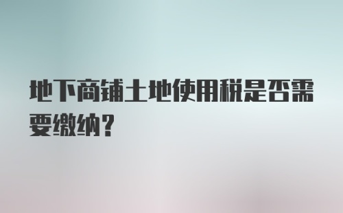 地下商铺土地使用税是否需要缴纳?