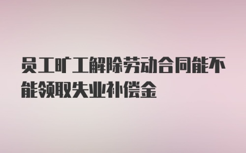 员工旷工解除劳动合同能不能领取失业补偿金