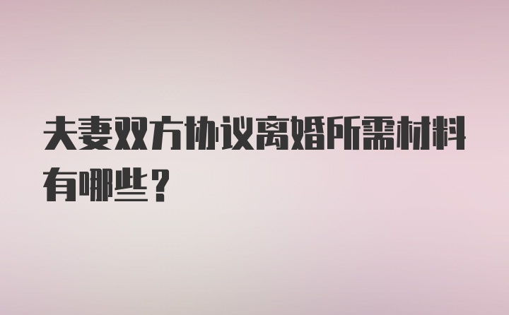 夫妻双方协议离婚所需材料有哪些？