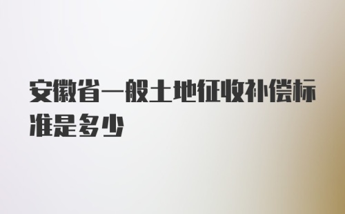 安徽省一般土地征收补偿标准是多少