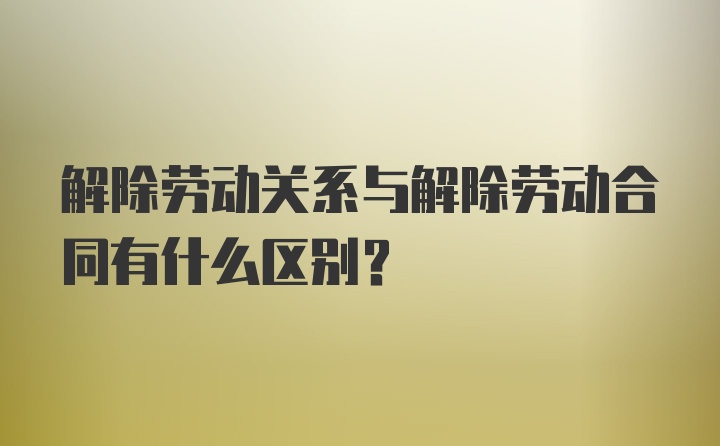 解除劳动关系与解除劳动合同有什么区别？