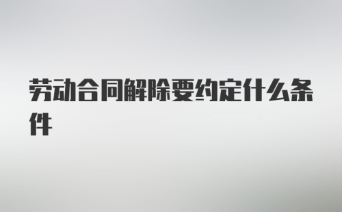 劳动合同解除要约定什么条件