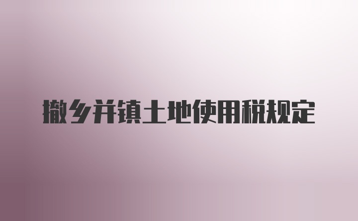 撤乡并镇土地使用税规定