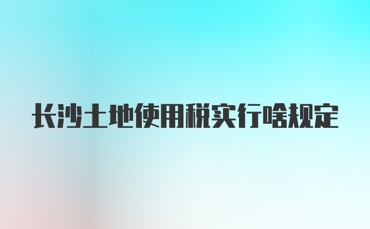 长沙土地使用税实行啥规定