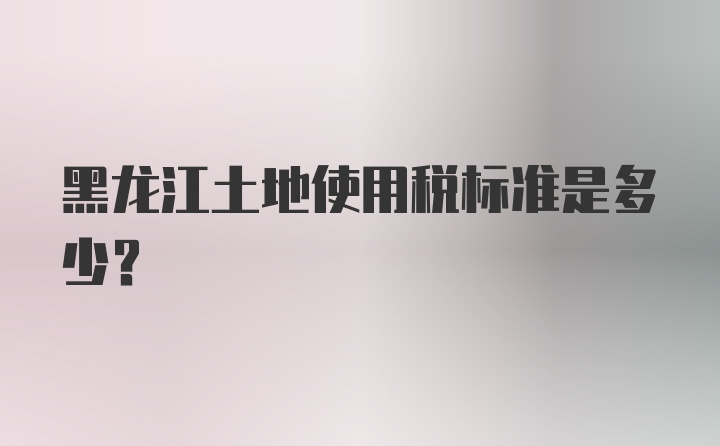 黑龙江土地使用税标准是多少？