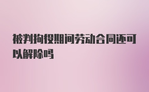 被判拘役期间劳动合同还可以解除吗