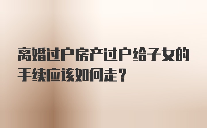 离婚过户房产过户给子女的手续应该如何走？