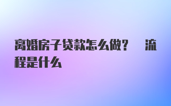 离婚房子贷款怎么做? 流程是什么