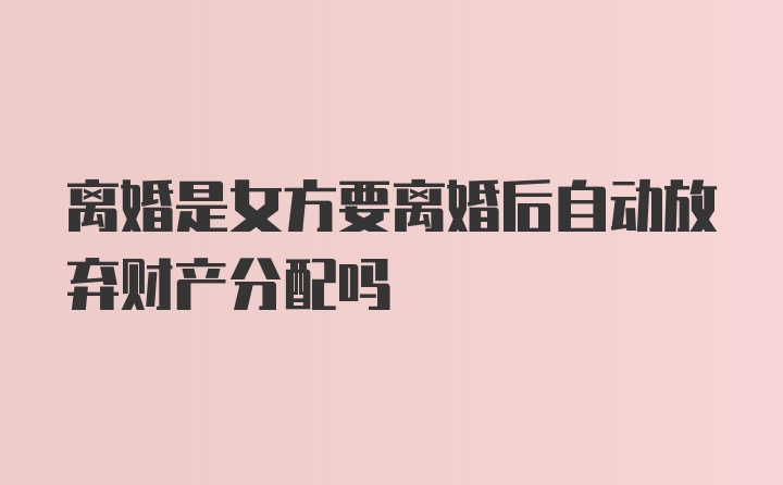 离婚是女方要离婚后自动放弃财产分配吗