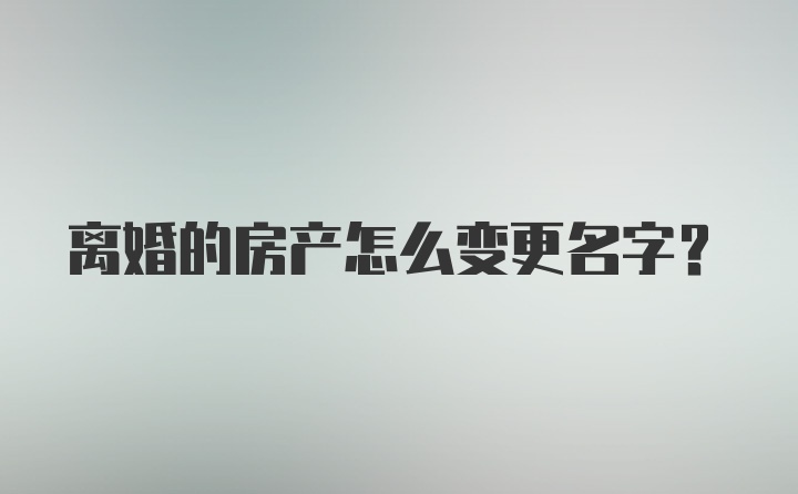 离婚的房产怎么变更名字？