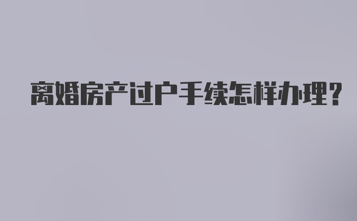 离婚房产过户手续怎样办理？