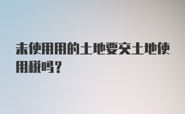 未使用用的土地要交土地使用税吗？