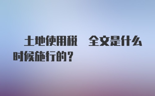  土地使用税 全文是什么时候施行的？