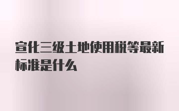 宣化三级土地使用税等最新标准是什么