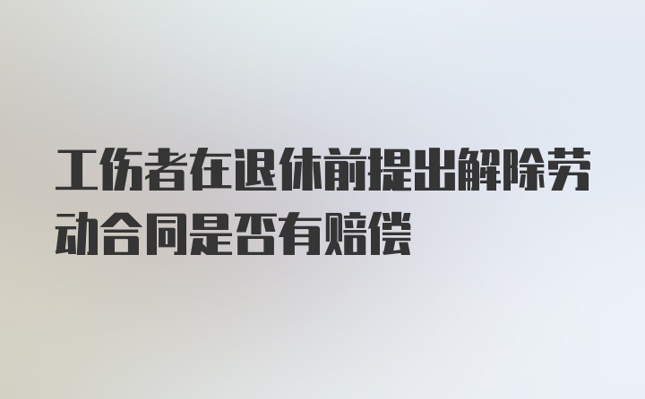 工伤者在退休前提出解除劳动合同是否有赔偿