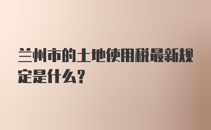 兰州市的土地使用税最新规定是什么？