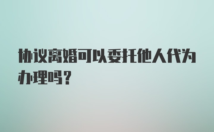 协议离婚可以委托他人代为办理吗？