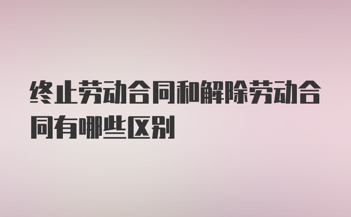 终止劳动合同和解除劳动合同有哪些区别