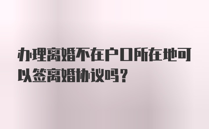 办理离婚不在户口所在地可以签离婚协议吗？